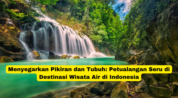 Menyegarkan Pikiran dan Tubuh Petualangan Seru di Destinasi Wisata Air di Indonesia