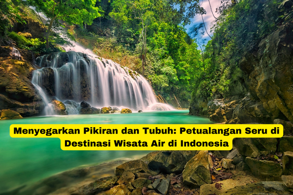 Menyegarkan Pikiran dan Tubuh Petualangan Seru di Destinasi Wisata Air di Indonesia