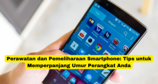 Perawatan dan Pemeliharaan Smartphone Tips untuk Memperpanjang Umur Perangkat Anda