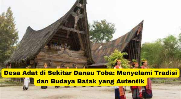 Desa Adat di Sekitar Danau Toba Menyelami Tradisi dan Budaya Batak yang Autentik